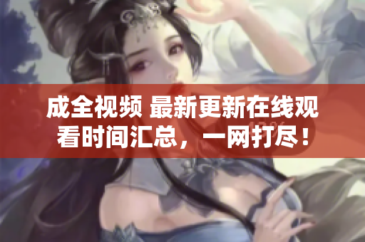成全视频 最新更新在线观看时间汇总，一网打尽！