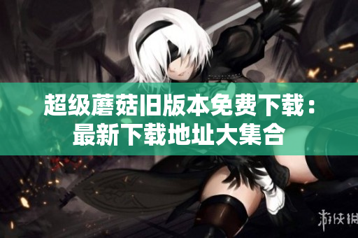 超级蘑菇旧版本免费下载：最新下载地址大集合