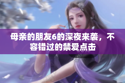 母亲的朋友6的深夜来袭，不容错过的禁爱点击