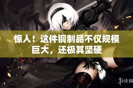 惊人！这件铜制品不仅规模巨大，还极其坚硬
