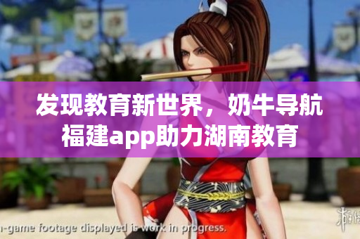 发现教育新世界，奶牛导航福建app助力湖南教育