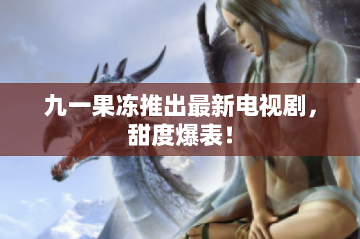 九一果冻推出最新电视剧，甜度爆表！