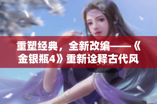重塑经典，全新改编——《金银瓶4》重新诠释古代风情