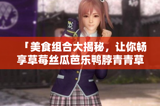 「美食组合大揭秘，让你畅享草莓丝瓜芭乐鸭脖青青草绿巨人的美味！」