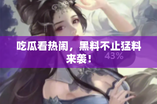 吃瓜看热闹，黑料不止猛料来袭！