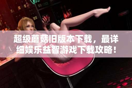超级蘑菇旧版本下载，最详细娱乐益智游戏下载攻略！