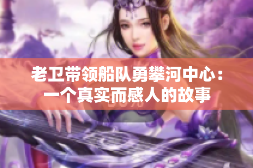 老卫带领船队勇攀河中心：一个真实而感人的故事