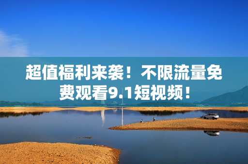 超值福利来袭！不限流量免费观看9.1短视频！