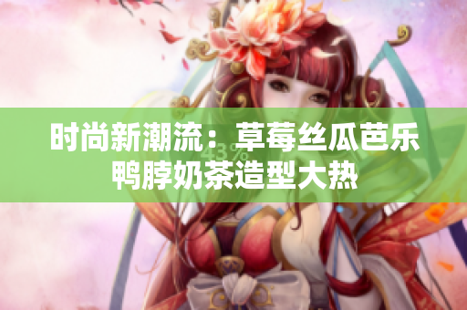时尚新潮流：草莓丝瓜芭乐鸭脖奶茶造型大热