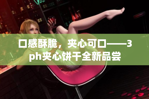 口感酥脆，夹心可口——3ph夹心饼干全新品尝