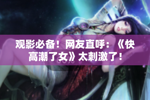观影必备！网友直呼：《快高潮了女》太刺激了！