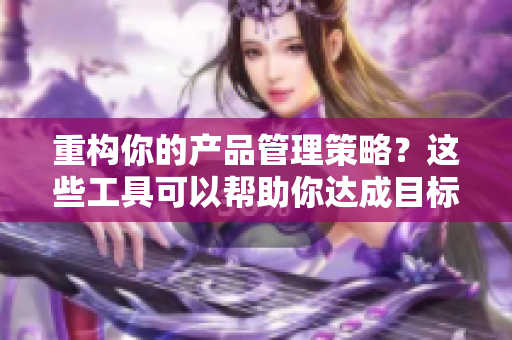 重构你的产品管理策略？这些工具可以帮助你达成目标