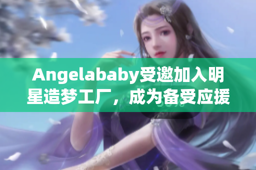 Angelababy受邀加入明星造梦工厂，成为备受应援的焦点
