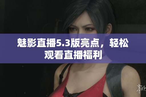 魅影直播5.3版亮点，轻松观看直播福利