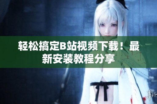 轻松搞定B站视频下载！最新安装教程分享