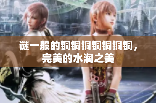 谜一般的铜铜铜铜铜铜铜，完美的水润之美