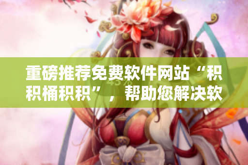重磅推荐免费软件网站“积积桶积积”，帮助您解决软件选购难题