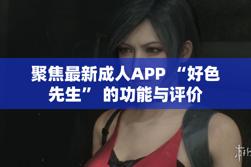 聚焦最新成人APP “好色先生” 的功能与评价