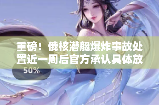 重磅！俄核潜艇爆炸事故处置近一周后官方承认具体放射性物质种类