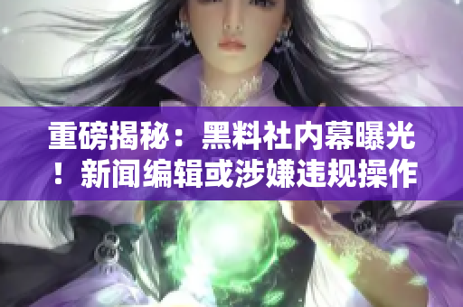 重磅揭秘：黑料社内幕曝光！新闻编辑或涉嫌违规操作！
