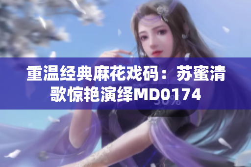重温经典麻花戏码：苏蜜清歌惊艳演绎MD0174