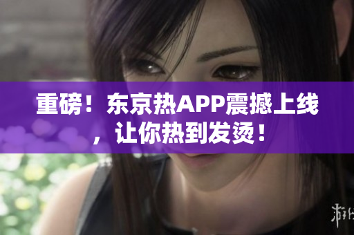 重磅！东京热APP震撼上线，让你热到发烫！
