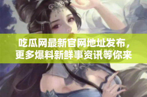 吃瓜网最新官网地址发布，更多爆料新鲜事资讯等你来！