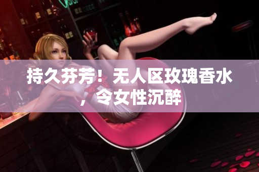 持久芬芳！无人区玫瑰香水，令女性沉醉
