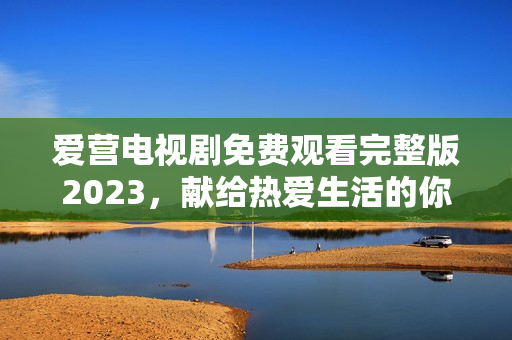 爱营电视剧免费观看完整版2023，献给热爱生活的你！