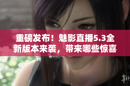 重磅发布！魅影直播5.3全新版本来袭，带来哪些惊喜？