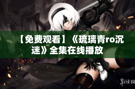 【免费观看】《琉璃青ro沉迷》全集在线播放