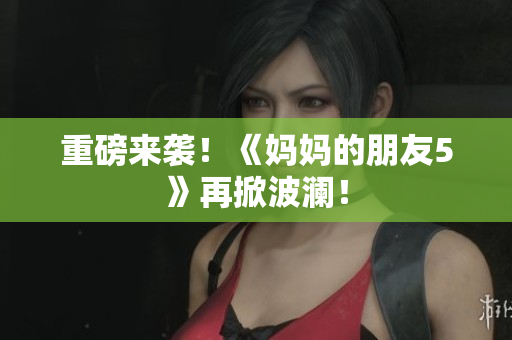 重磅来袭！《妈妈的朋友5》再掀波澜！
