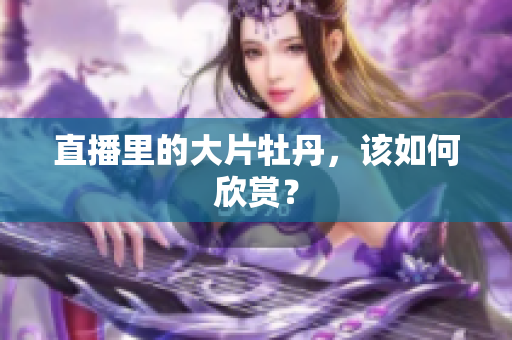 直播里的大片牡丹，该如何欣赏？