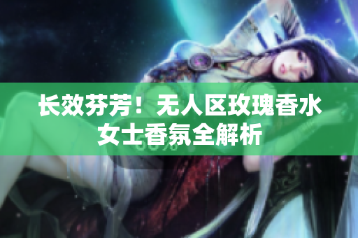 长效芬芳！无人区玫瑰香水女士香氛全解析