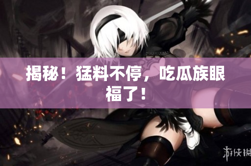 揭秘！猛料不停，吃瓜族眼福了！
