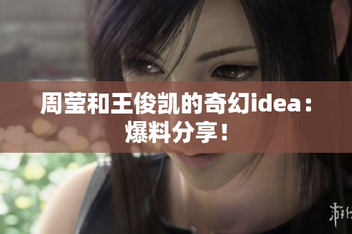 周莹和王俊凯的奇幻idea：爆料分享！