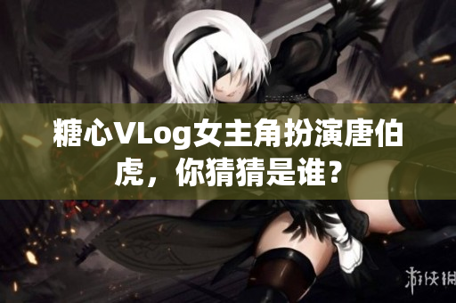糖心VLog女主角扮演唐伯虎，你猜猜是谁？
