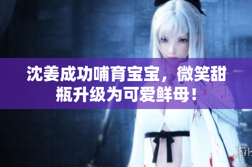 沈姜成功哺育宝宝，微笑甜瓶升级为可爱鲜母！