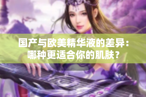 国产与欧美精华液的差异：哪种更适合你的肌肤？