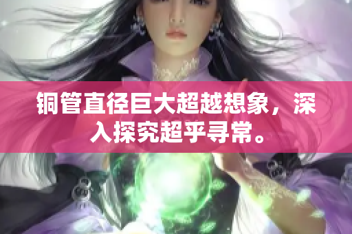铜管直径巨大超越想象，深入探究超乎寻常。
