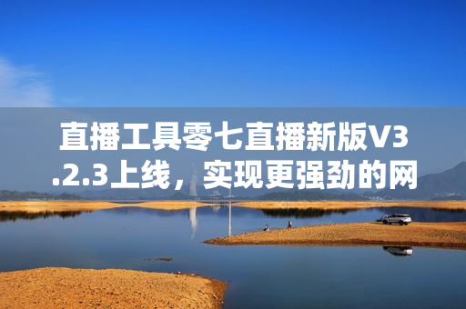 直播工具零七直播新版V3.2.3上线，实现更强劲的网络直播体验