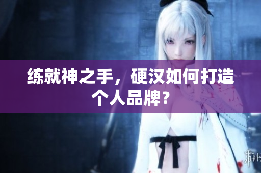 练就神之手，硬汉如何打造个人品牌？