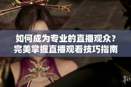 如何成为专业的直播观众？完美掌握直播观看技巧指南