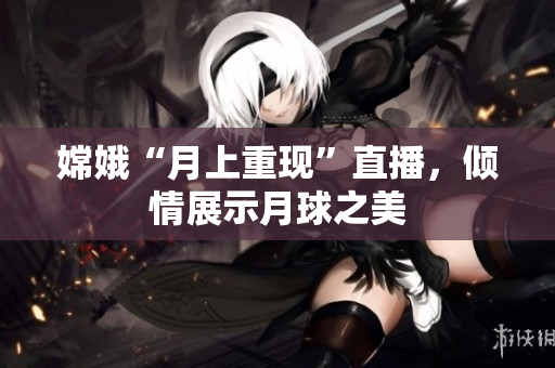 嫦娥“月上重现”直播，倾情展示月球之美