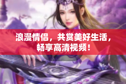浪漫情侣，共赏美好生活，畅享高清视频！