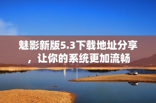 魅影新版5.3下载地址分享，让你的系统更加流畅