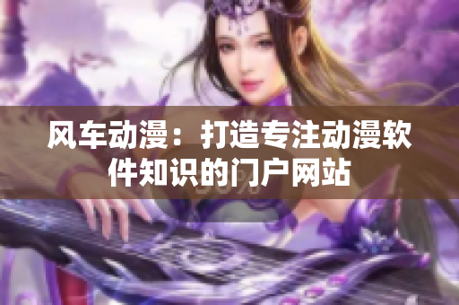 风车动漫：打造专注动漫软件知识的门户网站