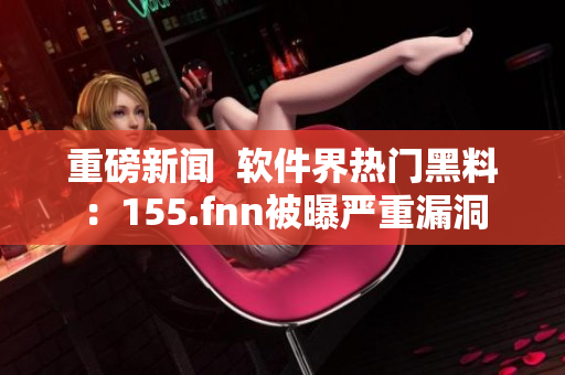 重磅新闻  软件界热门黑料：155.fnn被曝严重漏洞
