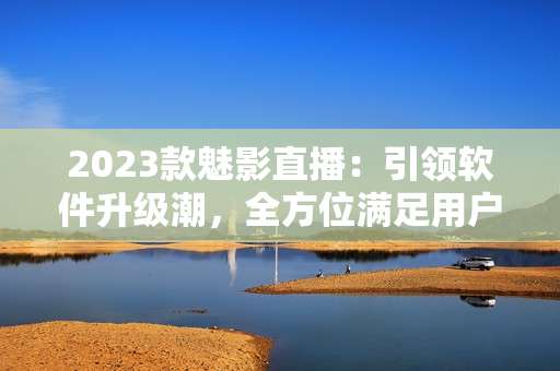 2023款魅影直播：引领软件升级潮，全方位满足用户需求