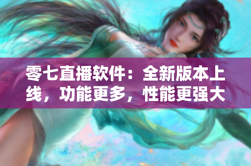 零七直播软件：全新版本上线，功能更多，性能更强大